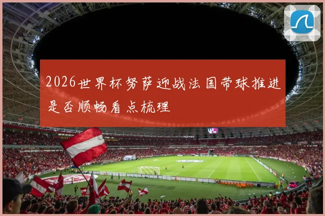 2026世界杯努萨迎战法国带球推进是否顺畅看点梳理