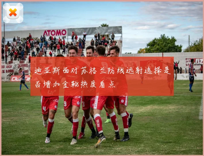 迪亚斯面对苏格兰防线远射选择是否增加金靴热度看点