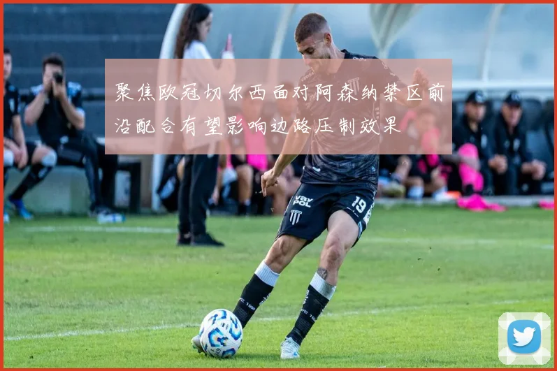 聚焦欧冠切尔西面对阿森纳禁区前沿配合有望影响边路压制效果