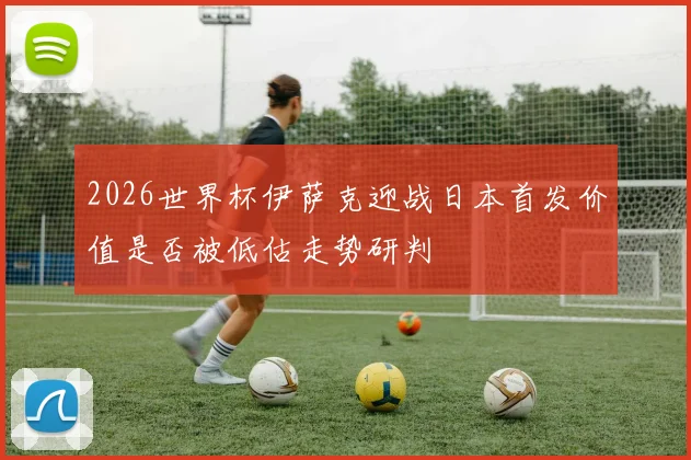 2026世界杯伊萨克迎战日本首发价值是否被低估走势研判