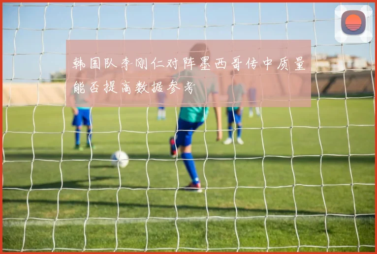 韩国队李刚仁对阵墨西哥传中质量能否提高数据参考