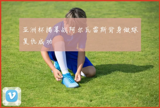 亚洲杯揭幕战阿尔瓦雷斯背身做球复仇成功