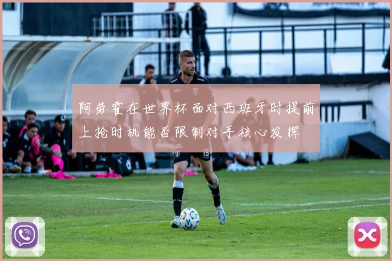 阿劳霍在世界杯面对西班牙时提前上抢时机能否限制对手核心发挥