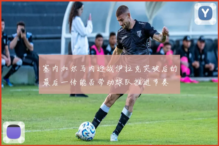 塞内加尔马内迎战伊拉克突破后的最后一传能否带动球队推进节奏