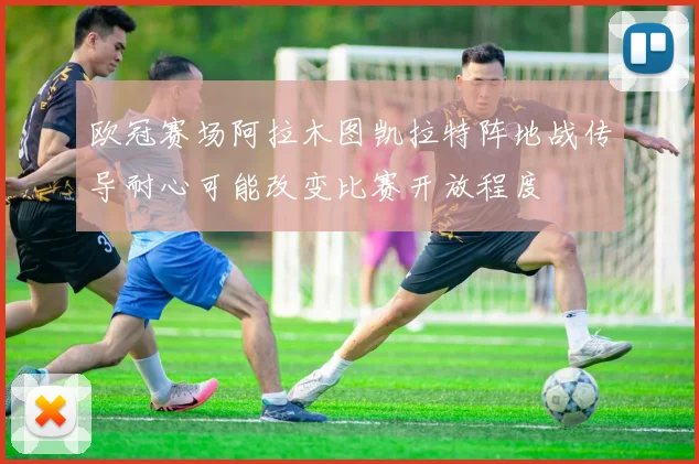 欧冠赛场阿拉木图凯拉特阵地战传导耐心可能改变比赛开放程度