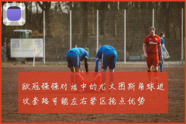 欧冠强强对话中的尤文图斯角球进攻套路可能左右禁区抢点优势