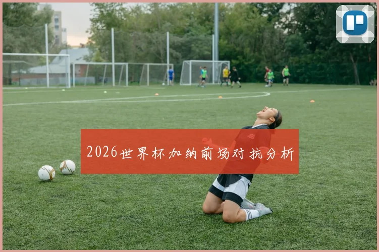 2026世界杯加纳前场对抗分析