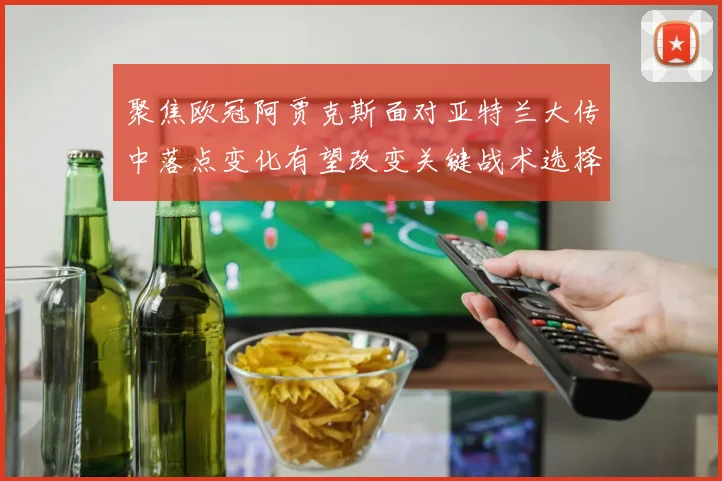 聚焦欧冠阿贾克斯面对亚特兰大传中落点变化有望改变关键战术选择