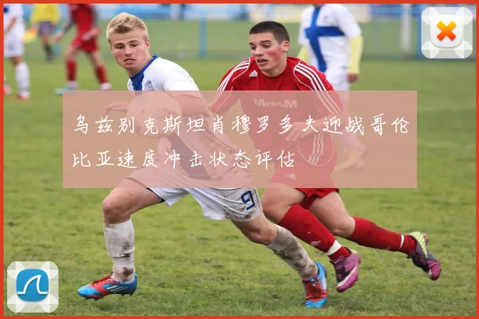 乌兹别克斯坦肖穆罗多夫迎战哥伦比亚速度冲击状态评估