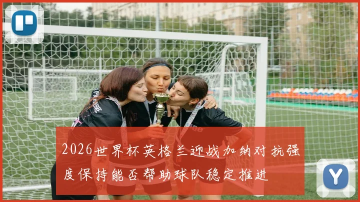 2026世界杯英格兰迎战加纳对抗强度保持能否帮助球队稳定推进