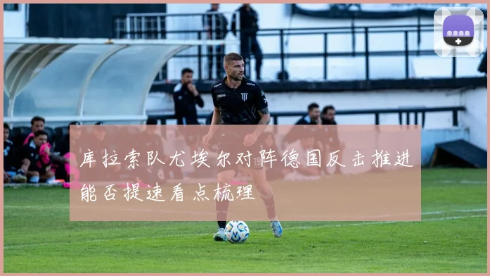 库拉索队尤埃尔对阵德国反击推进能否提速看点梳理