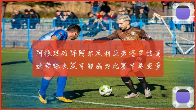 阿根廷对阵阿尔及利亚劳塔罗的高速带球决策可能成为比赛节奏变量