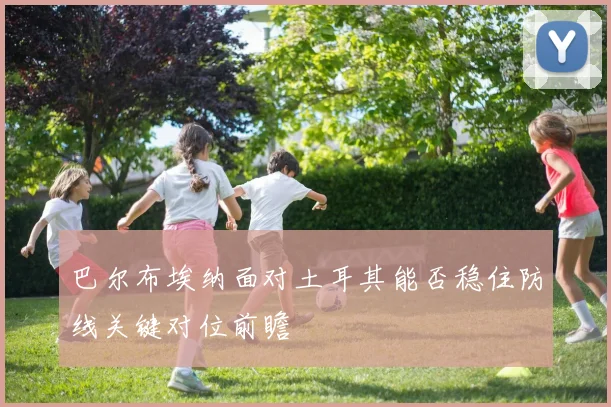 巴尔布埃纳面对土耳其能否稳住防线关键对位前瞻