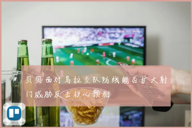 贝贝面对乌拉圭队防线能否扩大射门威胁反击核心预测