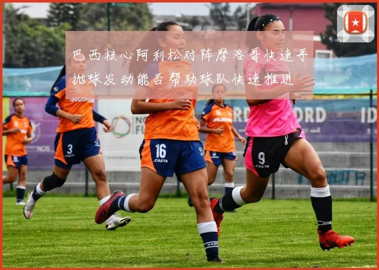 巴西核心阿利松对阵摩洛哥快速手抛球发动能否帮助球队快速推进