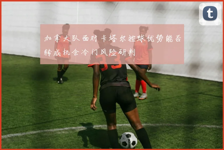 加拿大队面对卡塔尔控球优势能否转成机会冷门风险研判