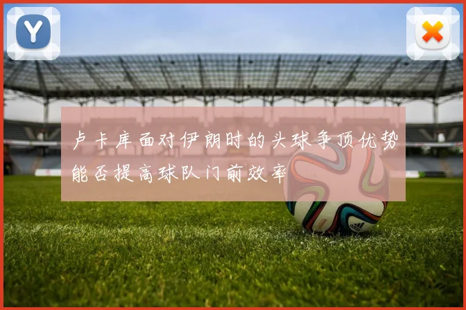 卢卡库面对伊朗时的头球争顶优势能否提高球队门前效率