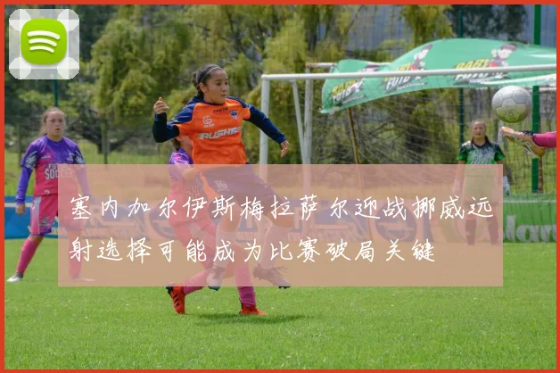 塞内加尔伊斯梅拉萨尔迎战挪威远射选择可能成为比赛破局关键