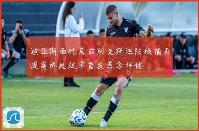 迪亚斯面对乌兹别克斯坦防线能否提高终结效率首发悬念评估