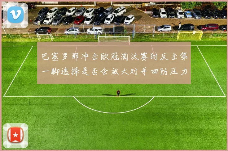 巴塞罗那冲击欧冠淘汰赛时反击第一脚选择是否会放大对手回防压力