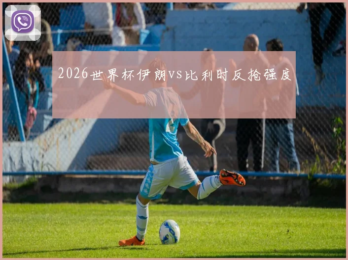 2026世界杯伊朗vs比利时反抢强度