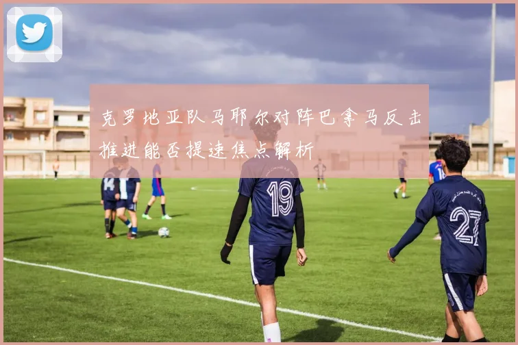 克罗地亚队马耶尔对阵巴拿马反击推进能否提速焦点解析