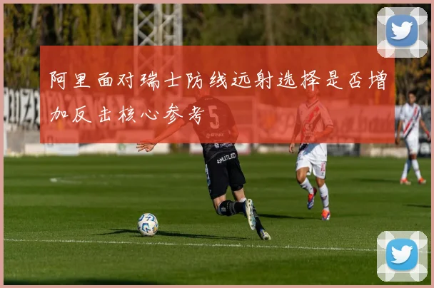 阿里面对瑞士防线远射选择是否增加反击核心参考