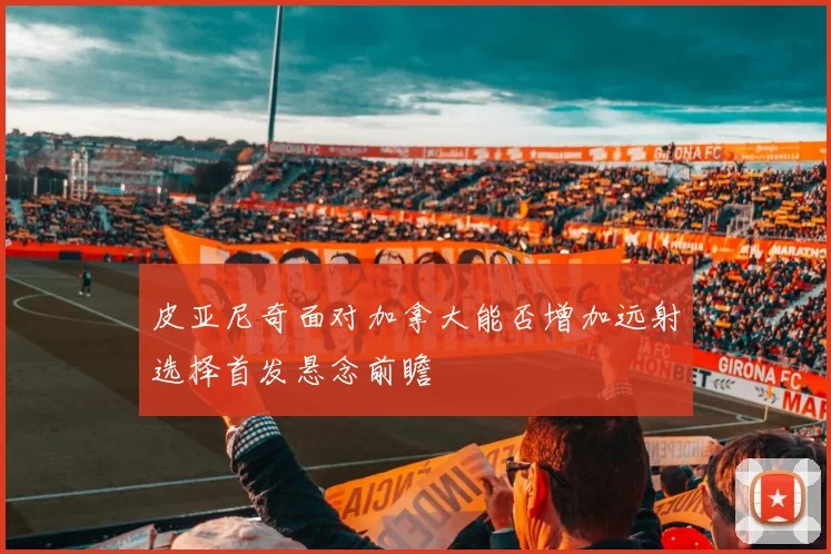 皮亚尼奇面对加拿大能否增加远射选择首发悬念前瞻