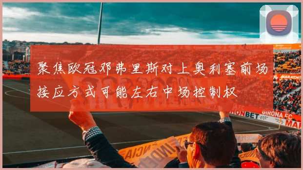 聚焦欧冠邓弗里斯对上奥利塞前场接应方式可能左右中场控制权