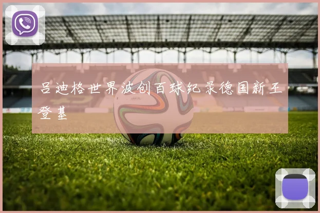 吕迪格世界波创百球纪录德国新王登基
