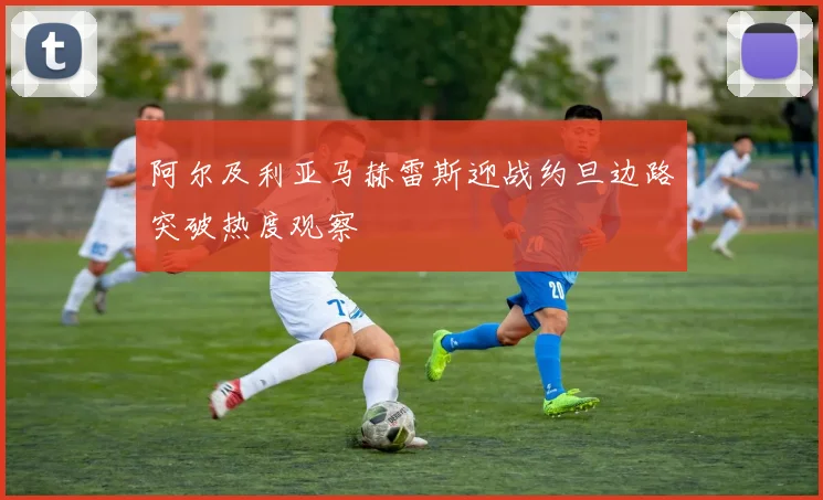 阿尔及利亚马赫雷斯迎战约旦边路突破热度观察