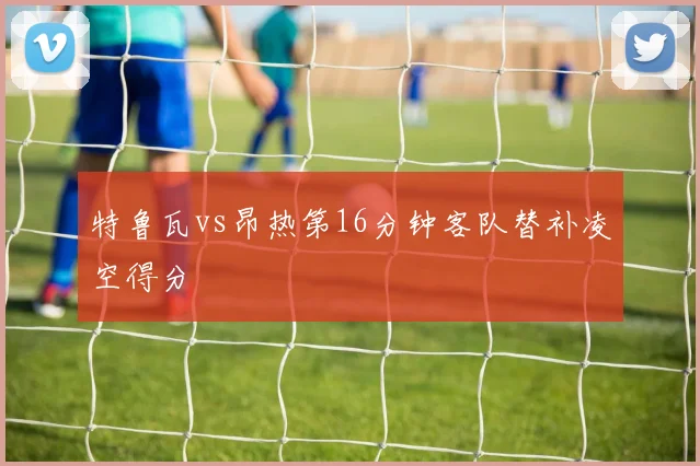 特鲁瓦vs昂热第16分钟客队替补凌空得分
