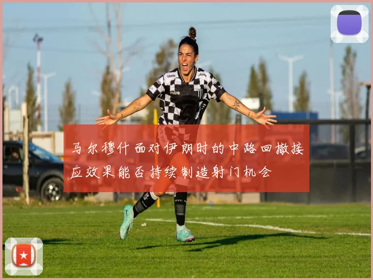 马尔穆什面对伊朗时的中路回撤接应效果能否持续制造射门机会