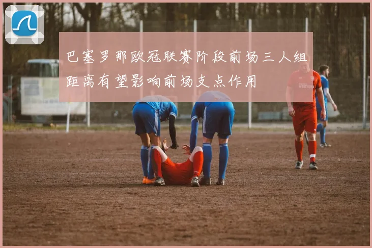 巴塞罗那欧冠联赛阶段前场三人组距离有望影响前场支点作用