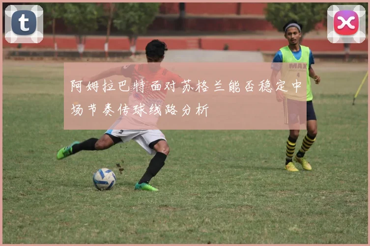 阿姆拉巴特面对苏格兰能否稳定中场节奏传球线路分析