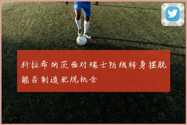 科拉希纳茨面对瑞士防线转身摆脱能否制造犯规机会