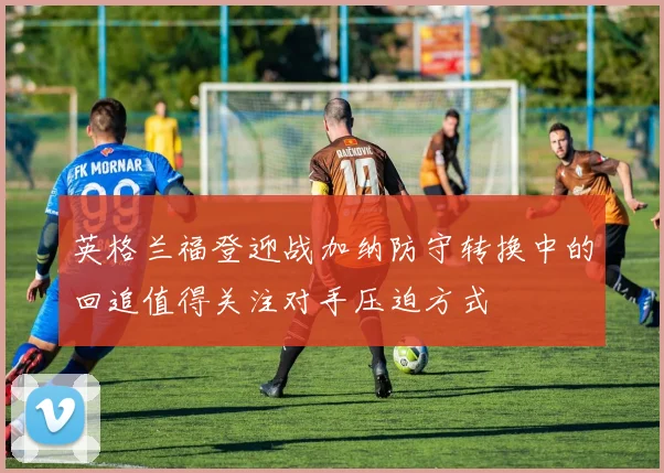 英格兰福登迎战加纳防守转换中的回追值得关注对手压迫方式