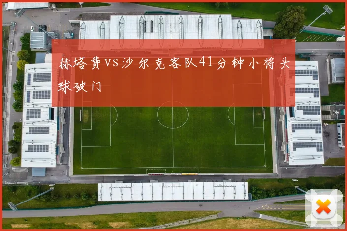 赫塔费vs沙尔克客队41分钟小将头球破门