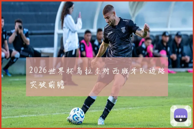 2026世界杯乌拉圭对西班牙队边路突破前瞻