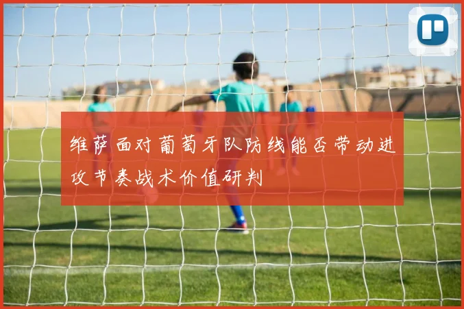 维萨面对葡萄牙队防线能否带动进攻节奏战术价值研判