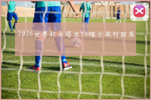 2026世界杯卡塔尔vs瑞士旅行距离