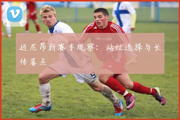 迈尼昂新赛季观察：站位选择与长传落点