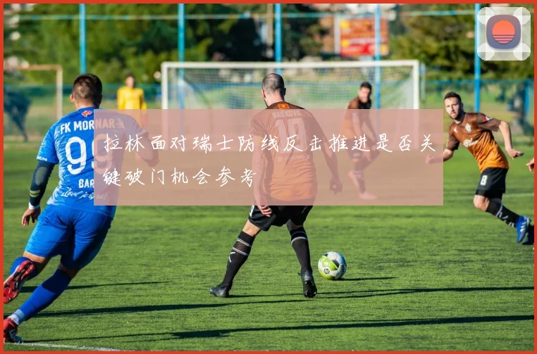 拉林面对瑞士防线反击推进是否关键破门机会参考