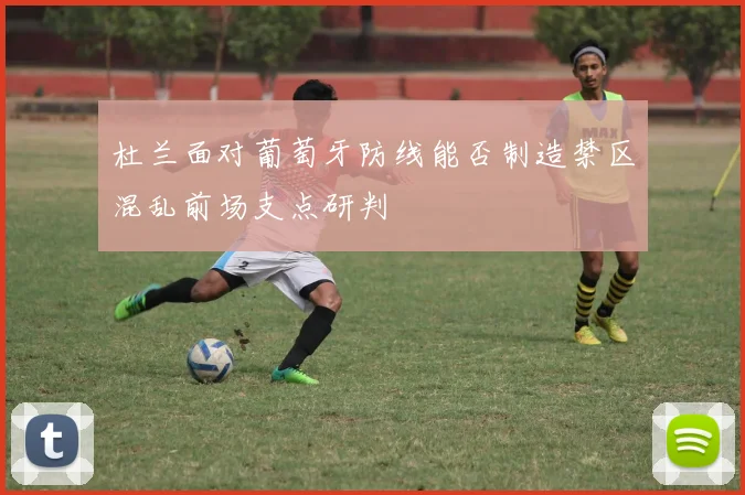 杜兰面对葡萄牙防线能否制造禁区混乱前场支点研判
