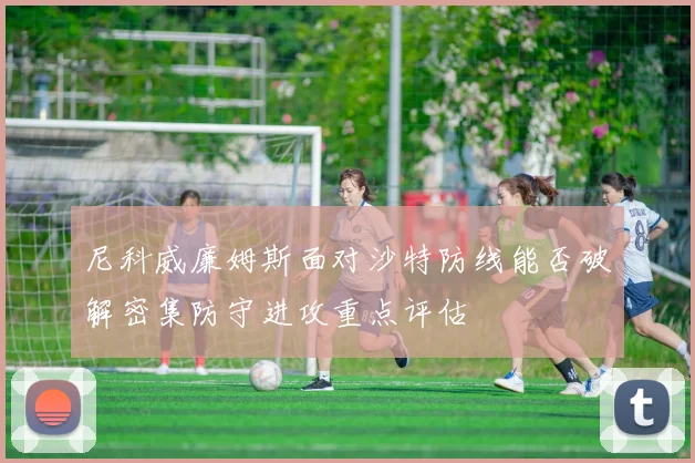 尼科威廉姆斯面对沙特防线能否破解密集防守进攻重点评估