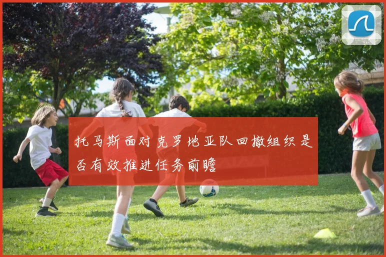 托马斯面对克罗地亚队回撤组织是否有效推进任务前瞻