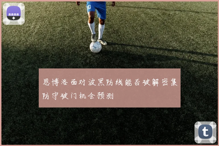 恩博洛面对波黑防线能否破解密集防守破门机会预测
