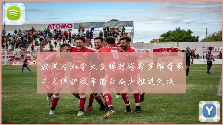 波黑与加拿大交锋时塔希罗维奇第二点保护效率能否减少推进失误