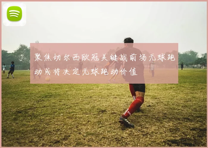 聚焦切尔西欧冠关键战前场无球跑动或将决定无球跑动价值
